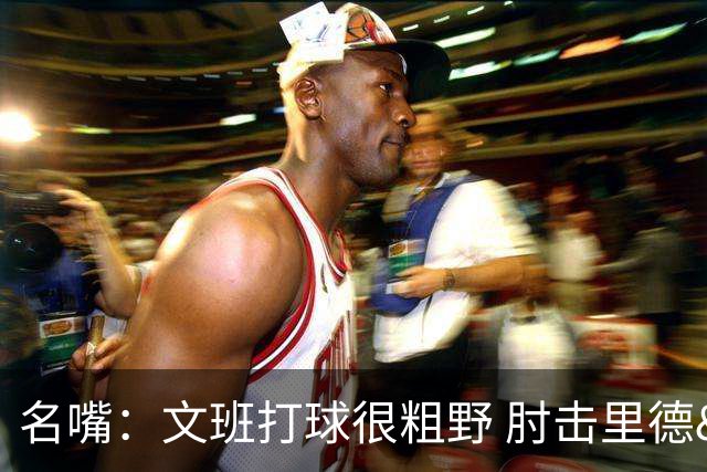名嘴：文班打球很粗野 肘击里德&推倒布伦森 不握手就是失败者