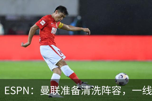 ESPN：曼联准备清洗阵容，一线队11人未来存疑